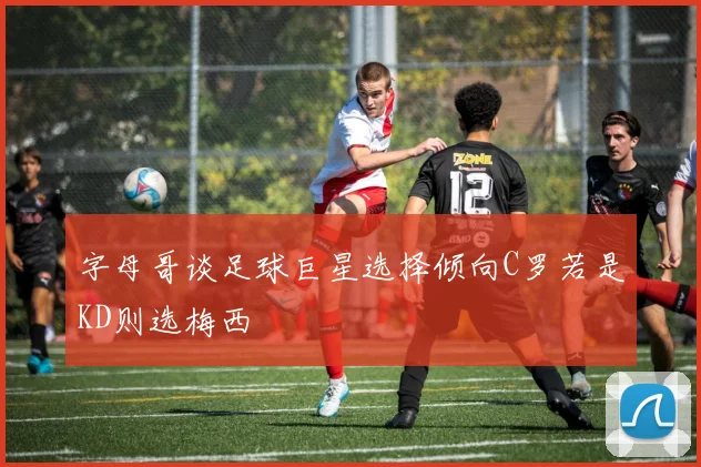 字母哥谈足球巨星选择倾向C罗若是KD则选梅西