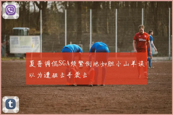 夏普调侃SGA频繁倒地如胆小山羊误以为遭狙击手袭击